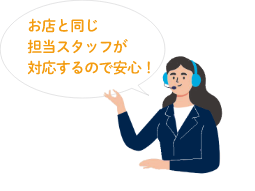 お店と同じ担当スタッフが対応するので安心！